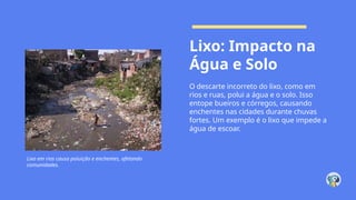 Lixo: Impacto na
Água e Solo
O descarte incorreto do lixo, como em
rios e ruas, polui a água e o solo. Isso
entope bueiros e córregos, causando
enchentes nas cidades durante chuvas
fortes. Um exemplo é o lixo que impede a
água de escoar.
Lixo em rios causa poluição e enchentes, afetando
comunidades.
 