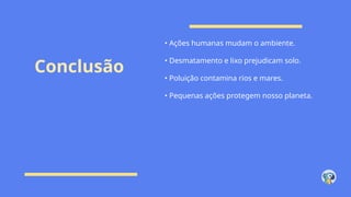 Conclusão
• Ações humanas mudam o ambiente.
• Desmatamento e lixo prejudicam solo.
• Poluição contamina rios e mares.
• Pequenas ações protegem nosso planeta.
 