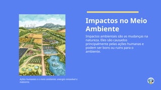 Impactos no Meio
Ambiente
Impactos ambientais são as mudanças na
natureza. Eles são causados
principalmente pelas ações humanas e
podem ser bons ou ruins para o
ambiente.
Ações humanas e o meio ambiente: energia renovável e
indústria.
 