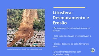 Deslizamento de terra destrói área residencial urbana.
Litosfera:
Desmatamento e
Erosão
• Desmatamento: retirada de árvores e
plantas.
• Solo exposto: chuvas e ventos levam a
terra.
• Erosão: desgaste do solo, formando
valas.
• Deslizamentos: morros sem
vegetação, perigo.
 