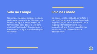 Solo no Campo Solo na Cidade
No campo, máquinas pesadas e o gado
podem compactar o solo, dificultando a
entrada da água. A irrigação feita de
forma errada pode deixar o solo com
muito sal (salinização). Isso aumenta o
escoamento da água, contribuindo para
enchentes.
Na cidade, o solo é coberto por asfalto e
concreto (impermeabilização), impedindo
a água da chuva de ser absorvida. Lixo e
esgoto podem contaminar o solo,
tornando-o fraco. Ambos os problemas
aumentam o risco de enchentes e
deslizamentos.
 