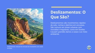 Deslizamentos: O
Que São?
Deslizamentos são movimentos rápidos
de solo, rochas e detritos em encostas.
São comuns em áreas urbanas com
moradias irregulares, como em favelas.
Causam grandes danos a casas e ao meio
ambiente.
Deslizamento natural em encosta de montanha com casas
na base.
 