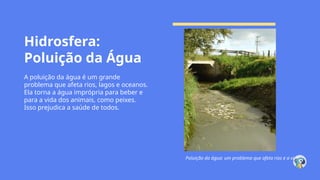 Hidrosfera:
Poluição da Água
A poluição da água é um grande
problema que afeta rios, lagos e oceanos.
Ela torna a água imprópria para beber e
para a vida dos animais, como peixes.
Isso prejudica a saúde de todos.
Poluição da água: um problema que afeta rios e a vida.
 