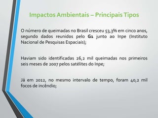 Impactos Ambientais – PrincipaisTipos
O número de queimadas no Brasil cresceu 53,3% em cinco anos,
segundo dados reunidos pelo G1 junto ao Inpe (Instituto
Nacional de Pesquisas Espaciais);
Haviam sido identificadas 26,2 mil queimadas nos primeiros
seis meses de 2007 pelos satélites do Inpe;
Já em 2012, no mesmo intervalo de tempo, foram 40,2 mil
focos de incêndio;
 