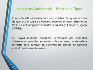 Impactos Ambientais – PrincipaisTipos
O mundo está esquentando e os cientistas têm quase certeza
de que isso é culpa do homem, segundo o novo relatório do
IPCC (Painel Intergovernamental de Mudança Climática, ligado
à ONU);
Os novos modelos climáticos permitiram aos cientistas
afinarem as previsões anteriores sobre o quanto a atmosfera
terrestre seria sensível ao aumento de dióxido de carbono
emitido pelos seres humanos.
 