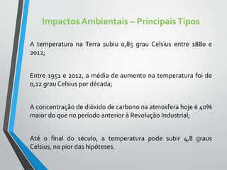Impactos Ambientais – PrincipaisTipos
A temperatura na Terra subiu 0,85 grau Celsius entre 1880 e
2012;
Entre 1951 e 2012, a média de aumento na temperatura foi de
0,12 grau Celsius por década;
A concentração de dióxido de carbono na atmosfera hoje é 40%
maior do que no período anterior à Revolução Industrial;
Até o final do século, a temperatura pode subir 4,8 graus
Celsius, na pior das hipóteses.
 