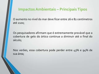 Impactos Ambientais – PrincipaisTipos
O aumento no nível do mar deve ficar entre 26 e 82 centímetros
até 2100;
Os pesquisadores afirmam que é extremamente provável que a
cobertura de gelo do ártico continue a diminuir até o final do
século;
Nos verões, essa cobertura pode perder entre 43% e 94% de
sua área;
 