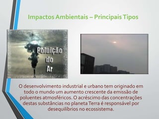 Impactos Ambientais – PrincipaisTipos
O desenvolvimento industrial e urbano tem originado em
todo o mundo um aumento crescente da emissão de
poluentes atmosféricos. O acréscimo das concentrações
destas substâncias no planetaTerra é responsável por
desequilíbrios no ecossistema.
 