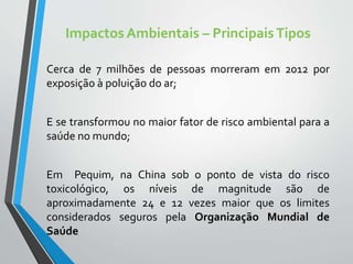 Impactos Ambientais – PrincipaisTipos
Cerca de 7 milhões de pessoas morreram em 2012 por
exposição à poluição do ar;
E se transformou no maior fator de risco ambiental para a
saúde no mundo;
Em Pequim, na China sob o ponto de vista do risco
toxicológico, os níveis de magnitude são de
aproximadamente 24 e 12 vezes maior que os limites
considerados seguros pela Organização Mundial de
Saúde
 