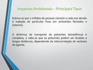 Impactos Ambientais – PrincipaisTipos
Estima-se que 2 milhões de pessoas morrem a cada ano devido
à inalação de partículas finas em ambientes fechados e
externos;
A dinâmica de transporte de poluentes atmosféricos é
complexa, e sabe-se que os poluentes podem ser levados a
longas distâncias, dependendo da intercorrelação de variáveis
do agente;
 