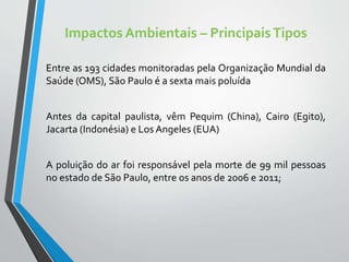 Impactos Ambientais – PrincipaisTipos
Entre as 193 cidades monitoradas pela Organização Mundial da
Saúde (OMS), São Paulo é a sexta mais poluída
Antes da capital paulista, vêm Pequim (China), Cairo (Egito),
Jacarta (Indonésia) e Los Angeles (EUA)
A poluição do ar foi responsável pela morte de 99 mil pessoas
no estado de São Paulo, entre os anos de 2006 e 2011;
 