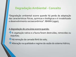 Degradação Ambiental - Conceito
“Degradação ambiental ocorre quando há perda da adaptação
das características físicas, quimicas e biológicas e é inviabilizado
o desenvolvimento socioeconômico”. IBAMA (1990);
A degradação de uma área ocorre quando:
A vegetação nativa e a fauna foram destruídas, removidas ou
expulsas;
Há remoção da camada fértil do solo;
Alteração na qualidade e regime da vazão do sistema hídrico;
 