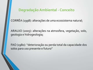 Degradação Ambiental - Conceito
CORRÊA (1998): alterações de uma ecossistema natural;
ARAUJO (2005): alterações na atmosfera, vegetação, solo,
geologia e hidrogeologia;
FAO (1980): “deterioração ou perda total da capacidade dos
solos para uso presente e futuro”
 