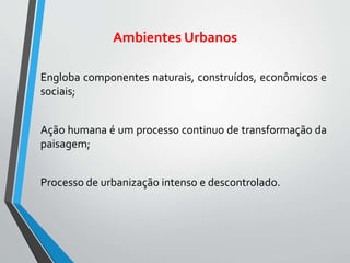 Ambientes Urbanos
Engloba componentes naturais, construídos, econômicos e
sociais;
Ação humana é um processo continuo de transformação da
paisagem;
Processo de urbanização intenso e descontrolado.
 