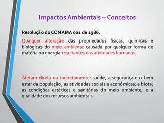 Impactos Ambientais – Conceitos
Resolução do CONAMA 001 de 1986.
Qualquer alteração das propriedades físicas, químicas e
biológicas do meio ambiente causada por qualquer forma de
matéria ou energia resultantes das atividades humanas.
Afetam direta ou indiretamente: saúde, a segurança e o bem
estar da população; as atividades sociais e econômicas; a biota;
as condições estéticas e sanitárias do meio ambiente; e a
qualidade dos recursos ambientais
 