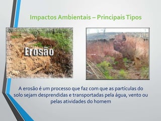Impactos Ambientais – PrincipaisTipos
A erosão é um processo que faz com que as partículas do
solo sejam desprendidas e transportadas pela água, vento ou
pelas atividades do homem
 