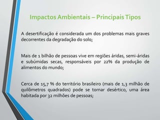 Impactos Ambientais – PrincipaisTipos
A desertificação é considerada um dos problemas mais graves
decorrentes da degradação do solo;
Mais de 1 bilhão de pessoas vive em regiões áridas, semi-áridas
e subúmidas secas, responsáveis por 22% da produção de
alimentos do mundo;
Cerca de 15,7 % do território brasileiro (mais de 1,3 milhão de
quilômetros quadrados) pode se tornar desértico, uma área
habitada por 32 milhões de pessoas;
 