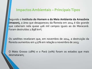 Impactos Ambientais – PrincipaisTipos
Segundo o Instituto do Homem e do Meio Ambiente da Amazônia
(Imazon), a área que desapareceu da floresta em 2014 é tão grande
que caberiam nela quase 406 mil campos iguais ao do Maracanã.
Foram destruídos 2.898 km²;
Os satélites revelaram que, em novembro de 2014, a destruição da
floresta aumentou em 427% em relação a novembro de 2013;
O Mato Grosso (18%) e o Pará (70%) foram os estados que mais
desmataram;
 
