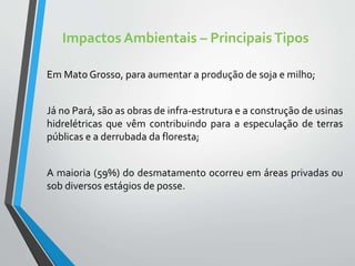 Impactos Ambientais – PrincipaisTipos
Em Mato Grosso, para aumentar a produção de soja e milho;
Já no Pará, são as obras de infra-estrutura e a construção de usinas
hidrelétricas que vêm contribuindo para a especulação de terras
públicas e a derrubada da floresta;
A maioria (59%) do desmatamento ocorreu em áreas privadas ou
sob diversos estágios de posse.
 