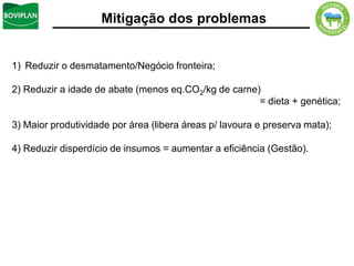 Mitigação dos problemas


1) Reduzir o desmatamento/Negócio fronteira;

2) Reduzir a idade de abate (menos eq.CO2/kg de carne)
                                                      = dieta + genética;

3) Maior produtividade por área (libera áreas p/ lavoura e preserva mata);

4) Reduzir disperdício de insumos = aumentar a eficiência (Gestão).
 