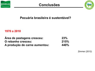 Conclusões


          Pecuária brasileira é sustentável?



1970 a 2010

Área de pastagens cresceu:           23%
O rebanho cresceu:                   215%
A produção de carne aumentou:        440%

                                               Zimmer (2012)
 
