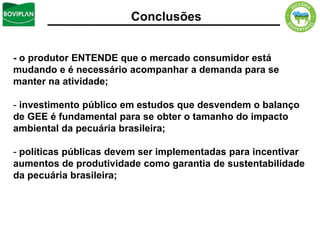 Conclusões


- o produtor ENTENDE que o mercado consumidor está
mudando e é necessário acompanhar a demanda para se
manter na atividade;

- investimento público em estudos que desvendem o balanço
de GEE é fundamental para se obter o tamanho do impacto
ambiental da pecuária brasileira;

- políticas públicas devem ser implementadas para incentivar
aumentos de produtividade como garantia de sustentabilidade
da pecuária brasileira;
 