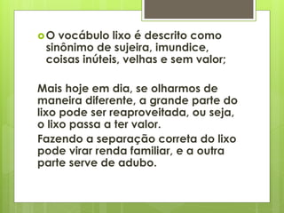 O vocábulo lixo é descrito como 
sinônimo de sujeira, imundice, 
coisas inúteis, velhas e sem valor; 
Mais hoje em dia, se olharmos de 
maneira diferente, a grande parte do 
lixo pode ser reaproveitada, ou seja, 
o lixo passa a ter valor. 
Fazendo a separação correta do lixo 
pode virar renda familiar, e a outra 
parte serve de adubo. 
 