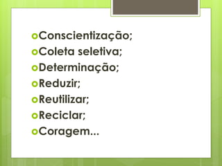 Conscientização; 
Coleta seletiva; 
Determinação; 
Reduzir; 
Reutilizar; 
Reciclar; 
Coragem... 
 