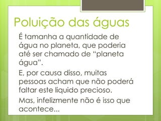 Poluição das águas 
É tamanha a quantidade de 
água no planeta, que poderia 
até ser chamado de “planeta 
água”. 
E, por causa disso, muitas 
pessoas acham que não poderá 
faltar este liquido precioso. 
Mas, infelizmente não é isso que 
acontece... 
 