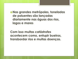 Nas grandes metrópoles, toneladas 
de poluentes são lançadas 
diariamente nas águas dos rios, 
lagos e mares 
Com isso muitas catástrofes 
acontecem como, entupir bueiros, 
transbordar rios e muitas doenças. 
 