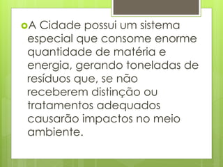 A Cidade possui um sistema 
especial que consome enorme 
quantidade de matéria e 
energia, gerando toneladas de 
resíduos que, se não 
receberem distinção ou 
tratamentos adequados 
causarão impactos no meio 
ambiente. 
 