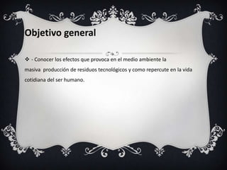 Objetivo general
 - Conocer los efectos que provoca en el medio ambiente la
masiva producción de residuos tecnológicos y como repercute en la vida
cotidiana del ser humano.

 