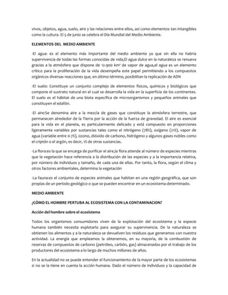 vivos, objetos, agua, suelo, aire y las relaciones entre ellos, así como elementos tan intangibles
como la cultura. El 5 de junio se celebra el Día Mundial del Medio Ambiente.
ELEMENTOS DEL MEDIO AMBIENTE
-El agua: es el elemento más importante del medio ambiente ya que sin ella no habría
supervivencia de todas las formas conocidas de vida,El agua dulce en la naturaleza se renueva
gracias a la atmósfera que dispone de 12.900 km³ de vapor de agua,el agua es un elemento
crítico para la proliferación de la vida desempeña este papel permitiendo a los compuestos
orgánicos diversas reacciones que, en último término, posibilitan la replicación de ADN
-El suelo: Constituye un conjunto complejo de elementos físicos, químicos y biológicos que
compone el sustrato natural en el cual se desarrolla la vida en la superficie de los continentes.
El suelo es el hábitat de una biota específica de microorganismos y pequeños animales que
constituyen el edafón.
-El aire:Se denomina aire a la mezcla de gases que constituye la atmósfera terrestre, que
permanecen alrededor de la Tierra por la acción de la fuerza de gravedad. El aire es esencial
para la vida en el planeta, es particularmente delicado y está compuesto en proporciones
ligeramente variables por sustancias tales como el nitrógeno (78%), oxígeno (21%), vapor de
agua (variable entre 0-7%), ozono, dióxido de carbono, hidrógeno y algunos gases nobles como
el criptón o el argón, es decir, 1% de otras sustancias.
-La flora:es la que se encarga de purificar el aire,la flora atiende al número de especies mientras
que la vegetación hace referencia a la distribución de las especies y a la importancia relativa,
por número de individuos y tamaño, de cada una de ellas. Por tanto, la flora, según el clima y
otros factores ambientales, determina la vegetación
-La fauna:es el conjunto de especies animales que habitan en una región geográfica, que son
propias de un período geológico o que se pueden encontrar en un ecosistema determinado.
MEDIO AMBIENTE
¿CÓMO EL HOMBRE PERTUBA AL ECOSISTEMA CON LA CONTAMINACION?
Acción del hombre sobre el ecosistema
Todos los organismos consumidores viven de la explotación del ecosistema y la especie
humana también necesita explotarlo para asegurar su supervivencia. De la naturaleza se
obtienen los alimentos y a la naturaleza se devuelven los residuos que generamos con nuestra
actividad. La energía que empleamos la obtenemos, en su mayoría, de la combustión de
reservas de compuestos de carbono (petróleo, carbón, gas) almacenados por el trabajo de los
productores del ecosistema a lo largo de muchos millones de años.
En la actualidad no se puede entender el funcionamiento de la mayor parte de los ecosistemas
si no se la tiene en cuenta la acción humana. Dado el número de individuos y la capacidad de

 
