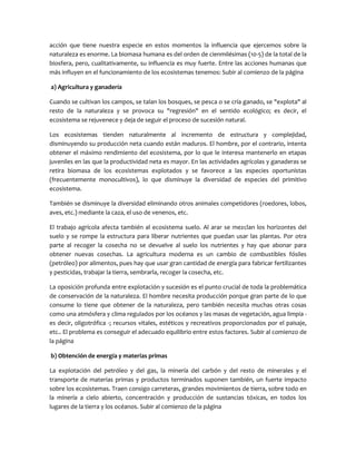 acción que tiene nuestra especie en estos momentos la influencia que ejercemos sobre la
naturaleza es enorme. La biomasa humana es del orden de cienmilésimas (10-5) de la total de la
biosfera, pero, cualitativamente, su influencia es muy fuerte. Entre las acciones humanas que
más influyen en el funcionamiento de los ecosistemas tenemos: Subir al comienzo de la página
a) Agricultura y ganadería
Cuando se cultivan los campos, se talan los bosques, se pesca o se cría ganado, se "explota" al
resto de la naturaleza y se provoca su "regresión" en el sentido ecológico; es decir, el
ecosistema se rejuvenece y deja de seguir el proceso de sucesión natural.
Los ecosistemas tienden naturalmente al incremento de estructura y complejidad,
disminuyendo su producción neta cuando están maduros. El hombre, por el contrario, intenta
obtener el máximo rendimiento del ecosistema, por lo que le interesa mantenerlo en etapas
juveniles en las que la productividad neta es mayor. En las actividades agrícolas y ganaderas se
retira biomasa de los ecosistemas explotados y se favorece a las especies oportunistas
(frecuentemente monocultivos), lo que disminuye la diversidad de especies del primitivo
ecosistema.
También se disminuye la diversidad eliminando otros animales competidores (roedores, lobos,
aves, etc.) mediante la caza, el uso de venenos, etc.
El trabajo agrícola afecta también al ecosistema suelo. Al arar se mezclan los horizontes del
suelo y se rompe la estructura para liberar nutrientes que puedan usar las plantas. Por otra
parte al recoger la cosecha no se devuelve al suelo los nutrientes y hay que abonar para
obtener nuevas cosechas. La agricultura moderna es un cambio de combustibles fósiles
(petróleo) por alimentos, pues hay que usar gran cantidad de energía para fabricar fertilizantes
y pesticidas, trabajar la tierra, sembrarla, recoger la cosecha, etc.
La oposición profunda entre explotación y sucesión es el punto crucial de toda la problemática
de conservación de la naturaleza. El hombre necesita producción porque gran parte de lo que
consume lo tiene que obtener de la naturaleza, pero también necesita muchas otras cosas
como una atmósfera y clima regulados por los océanos y las masas de vegetación, agua limpia es decir, oligotrófica -; recursos vitales, estéticos y recreativos proporcionados por el paisaje,
etc.. El problema es conseguir el adecuado equilibrio entre estos factores. Subir al comienzo de
la página
b) Obtención de energía y materias primas
La explotación del petróleo y del gas, la minería del carbón y del resto de minerales y el
transporte de materias primas y productos terminados suponen también, un fuerte impacto
sobre los ecosistemas. Traen consigo carreteras, grandes movimientos de tierra, sobre todo en
la minería a cielo abierto, concentración y producción de sustancias tóxicas, en todos los
lugares de la tierra y los océanos. Subir al comienzo de la página

 