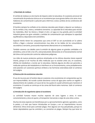 c) Reciclado de residuos
El vertido de residuos es otra fuerte de impacto sobre la naturaleza. En ocasiones provocan tal
concentración de productos tóxicos en un ecosistema que causa graves daños a los seres vivos.
Hablamos de contaminación o polución para referirnos a estos cambios de las condiciones del
ecosistema.
El hombre siempre ha confiado en los sistemas naturales para limpiar y depurar sus residuos y
los ha vertido a ríos, mares y vertederos terrestres. La capacidad de la naturaleza para reciclar
los materiales, diluir los tóxicos y limpiar el aire y el agua es muy grande, pero la actividad
industrial genera tan gran variedad y cantidad de contaminación que sobrepasa la capacidad
equilibradora y depuradora de la atmósfera.
Especial interés tienen los compuestos que como el DDT se van acumulando en la cadena
trófica y llegan a alcanzar concentraciones muy altas en los tejidos de los consumidores
secundarios o terciarios, provocando importantes alteraciones en su metabolismo.
También veremos con detalle como la emisión de algunos gases en grandes cantidades a la
atmósfera, como el CO2 o los CFC, está produciendo alteraciones en el funcionamiento normal
del clima o de la protección contra las radiaciones peligrosas.
Los miles de nuevos productos químicos sintetizados en los últimos decenios tienen especial
interés, porque al ser muchos de ellos moléculas que no existían antes son, en ocasiones,
difíciles de metabolizar y reciclar por la naturaleza. Además algunos de ellos son parecidos a
moléculas químicas del metabolismo e interfieren en su funcionamiento, como probablemente
esté pasando con sustancias químicas similares a las hormonas esteroideas.Subir al comienzo
de la página
d) Destrucción de ecosistemas naturales
El uso de recursos por el hombre deja en ocasiones a los ecosistemas sin componentes que les
son imprescindibles. Así sucede cuando desviamos cursos de agua para usarlos en regadío o
abastecimiento de ciudades y el cauce de los ríos queda sin caudal suficiente para mantener el
ecosistema. O cuando se construye en las zonas del litoral sobre marismas. Subir al comienzo
de la página
e) Introducción de organismos ajenos al ecosistema
La actividad humana mueve muchas especies de unos lugares a otros. A veces
conscientemente y otras sin querer, al transportar mercancías o viajar de unos sitios a otros.
Muchas de estas especies son beneficiosas por su aprovechamiento agrícola o ganadero, como
la patata y el maíz que fueron introducidas en Europa y son un importantísimo recurso
alimenticio. Otras sirven para controlar plagas. Pero algunas son muy perjudiciales, porque no
tienen depredadores que las controlen y se convierten en plagas. Siempre hay que tener en

 