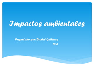 Impactos ambientales
Presentado por: Daniel Gutiérrez
10-3
 