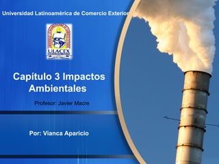 Universidad Latinoamérica de Comercio Exterior 
Capítulo 3 Impactos 
Ambientales 
Profesor: Javier Macre 
Por: Vianca Aparicio 
 