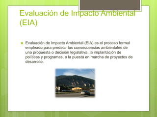 Evaluación de Impacto Ambiental
(EIA)
 Evaluación de Impacto Ambiental (EIA) es el proceso formal
empleado para predecir las consecuencias ambientales de
una propuesta o decisión legislativa, la implantación de
políticas y programas, o la puesta en marcha de proyectos de
desarrollo.
 