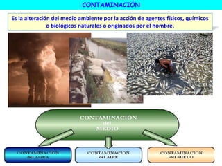 CONTAMINACIÓN
Es la alteración del medio ambiente por la acción de agentes físicos, químicos
o biológicos naturales o originados por el hombre.
 
