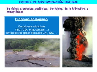 FUENTES DE CONTAMINACIÓN NATURAL
Se deben a procesos geológicos, biológicos, de la hidrosfera o
atmosféricos.
Procesos geológicos:
Erupciones volcánicas
(SO2, CO2, H2S, cenizas….)
Emisiones de gases del suelo CH4, NO, …
 