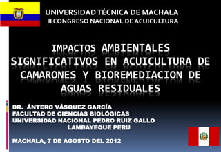 IMPACTOS AMBIENTALES
SIGNIFICATIVOS EN ACUICULTURA DE
CAMARONES Y BIOREMEDIACION DE
AGUAS RESIDUALES
DR. ÁNTERO VÁSQUEZ GARCÍA
FACULTAD DE CIENCIAS BIOLÓGICAS
UNIVERSIDAD NACIONAL PEDRO RUIZ GALLO
LAMBAYEQUE PERU
MACHALA, 7 DE AGOSTO DEL 2012
UNIVERSIDADTÉCNICA DE MACHALA
II CONGRESO NACIONAL DE ACUICULTURA
1
 