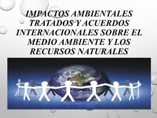 IMPACTOS AMBIENTALES
TRATADOS Y ACUERDOS
INTERNACIONALES SOBRE EL
MEDIO AMBIENTE Y LOS
RECURSOS NATURALES
 