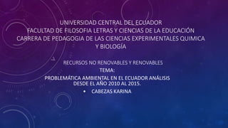 UNIVERSIDAD CENTRAL DEL ECUADOR
FACULTAD DE FILOSOFIA LETRAS Y CIENCIAS DE LA EDUCACIÓN
CARRERA DE PEDAGOGIA DE LAS CIENCIAS EXPERIMENTALES QUIMICA
Y BIOLOGÍA
RECURSOS NO RENOVABLES Y RENOVABLES
TEMA:
PROBLEMÁTICA AMBIENTAL EN EL ECUADOR ANÁLISIS
DESDE EL AÑO 2010 AL 2015.
• CABEZAS KARINA
 