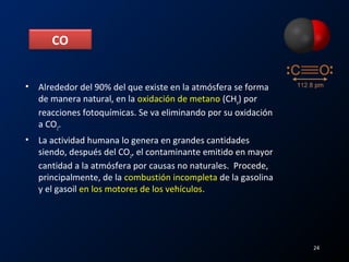 • Alrededor del 90% del que existe en la atmósfera se forma
de manera natural, en la oxidación de metano (CH4
) por
reacciones fotoquímicas. Se va eliminando por su oxidación
a CO2
.
• La actividad humana lo genera en grandes cantidades
siendo, después del CO2
, el contaminante emitido en mayor
cantidad a la atmósfera por causas no naturales. Procede,
principalmente, de la combustión incompleta de la gasolina
y el gasoil en los motores de los vehículos.
CO
24
 