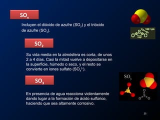 SOx
SO2
Incluyen el dióxido de azufre (SO2
) y el trióxido
de azufre (SO3
).
Su vida media en la atmósfera es corta, de unos
2 a 4 días. Casi la mitad vuelve a depositarse en
la superficie, húmedo o seco, y el resto se
convierte en iones sulfato (SO4
2-
).
25
SO3
En presencia de agua reacciona violentamente
dando lugar a la formación de ácido sulfúrico,
haciendo que sea altamente corrosivo.
 