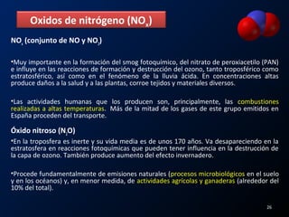 NOx
(conjunto de NO y NO2
)
•Muy importante en la formación del smog fotoquímico, del nitrato de peroxiacetilo (PAN)
e influye en las reacciones de formación y destrucción del ozono, tanto troposférico como
estratosférico, así como en el fenómeno de la lluvia ácida. En concentraciones altas
produce daños a la salud y a las plantas, corroe tejidos y materiales diversos.
•Las actividades humanas que los producen son, principalmente, las combustiones
realizadas a altas temperaturas. Más de la mitad de los gases de este grupo emitidos en
España proceden del transporte.
Óxido nitroso (N2
O)
•En la troposfera es inerte y su vida media es de unos 170 años. Va desapareciendo en la
estratosfera en reacciones fotoquímicas que pueden tener influencia en la destrucción de
la capa de ozono. También produce aumento del efecto invernadero.
•Procede fundamentalmente de emisiones naturales (procesos microbiológicos en el suelo
y en los océanos) y, en menor medida, de actividades agrícolas y ganaderas (alrededor del
10% del total).
Oxidos de nitrógeno (NOx)
26
 