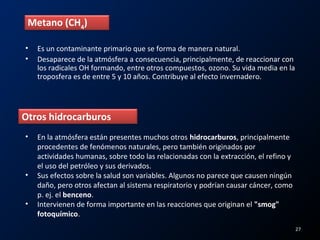 • Es un contaminante primario que se forma de manera natural.
• Desaparece de la atmósfera a consecuencia, principalmente, de reaccionar con
los radicales OH formando, entre otros compuestos, ozono. Su vida media en la
troposfera es de entre 5 y 10 años. Contribuye al efecto invernadero.
Metano (CH4
)
Otros hidrocarburos
• En la atmósfera están presentes muchos otros hidrocarburos, principalmente
procedentes de fenómenos naturales, pero también originados por
actividades humanas, sobre todo las relacionadas con la extracción, el refino y
el uso del petróleo y sus derivados.
• Sus efectos sobre la salud son variables. Algunos no parece que causen ningún
daño, pero otros afectan al sistema respiratorio y podrían causar cáncer, como
p. ej. el benceno.
• Intervienen de forma importante en las reacciones que originan el "smog"
fotoquímico.
27
 