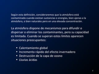 Según esta definición, consideraremos que la atmósfera está
contaminada cuando existan sustancias o energías, bien ajenas a la
atmósfera, o bien naturales pero en una elevada concentración.
La atmósfera dispone de mecanismos para difundir o
dispersar o eliminar los contaminantes, pero su capacidad
es limitada. Cuando se superan estos límites aparecen
situaciones preocupantes:
• Calentamiento global
• Incremento rápido del efecto invernadero
• Destrucción de la capa de ozono
• Lluvias ácidas
3
 