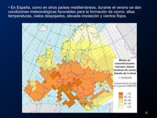 • En España, como en otros países mediterráneos, durante el verano se dan
condiciones meteorológicas favorables para la formación de ozono: altas
temperaturas, cielos despejados, elevada insolación y vientos flojos.
32
 