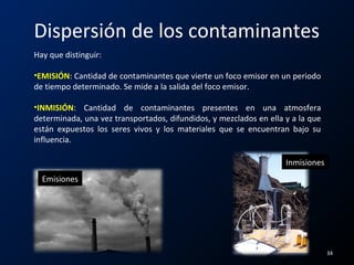 Dispersión de los contaminantes
Hay que distinguir:
•EMISIÓN: Cantidad de contaminantes que vierte un foco emisor en un periodo
de tiempo determinado. Se mide a la salida del foco emisor.
•INMISIÓN: Cantidad de contaminantes presentes en una atmosfera
determinada, una vez transportados, difundidos, y mezclados en ella y a la que
están expuestos los seres vivos y los materiales que se encuentran bajo su
influencia.
Emisiones
Inmisiones
34
 